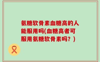 氨糖软骨素血糖高的人能服用吗(血糖高者可服用氨糖软骨素吗？)