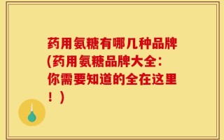 药用氨糖有哪几种品牌(药用氨糖品牌大全：你需要知道的全在这里！)