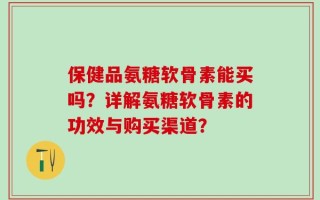 保健品氨糖软骨素能买吗？详解氨糖软骨素的功效与购买渠道？