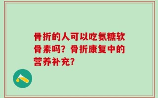 骨折的人可以吃氨糖软骨素吗？骨折康复中的营养补充？