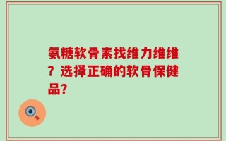 氨糖软骨素找维力维维？选择正确的软骨保健品？