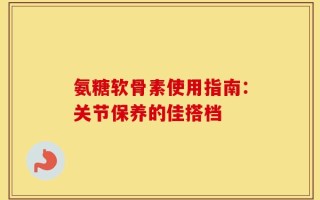 氨糖软骨素使用指南：关节保养的佳搭档