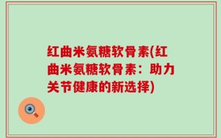 红曲米氨糖软骨素(红曲米氨糖软骨素：助力关节健康的新选择)