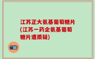江苏正大氨基葡萄糖片(江苏一药企氨基葡萄糖片遭质疑)