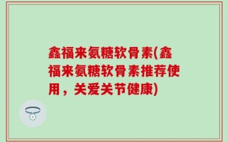 鑫福来氨糖软骨素(鑫福来氨糖软骨素推荐使用，关爱关节健康)