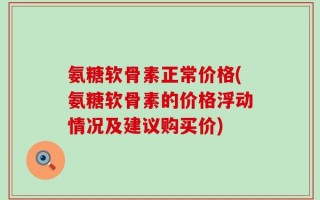 氨糖软骨素正常价格(氨糖软骨素的价格浮动情况及建议购买价)