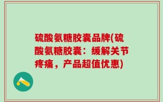 硫酸氨糖胶囊品牌(硫酸氨糖胶囊：缓解关节疼痛，产品超值优惠)