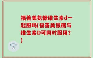 福善美氨糖维生素d一起服吗(福善美氨糖与维生素D可同时服用？)