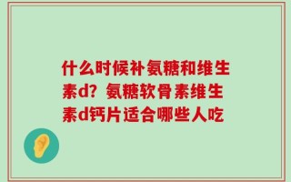 什么时候补氨糖和维生素d？氨糖软骨素维生素d钙片适合哪些人吃