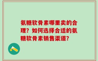氨糖软骨素哪里卖的合理？如何选择合适的氨糖软骨素销售渠道？