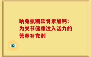 呐兔氨糖软骨素加钙：为关节健康注入活力的营养补充剂