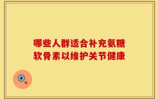 哪些人群适合补充氨糖软骨素以维护关节健康