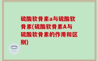 硫酸软骨素a与硫酸软骨素(硫酸软骨素A与硫酸软骨素的作用和区别)
