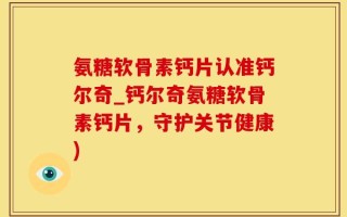 氨糖软骨素钙片认准钙尔奇_钙尔奇氨糖软骨素钙片，守护关节健康)