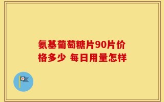 氨基葡萄糖片90片价格多少 每日用量怎样