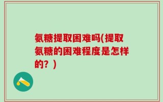 氨糖提取困难吗(提取氨糖的困难程度是怎样的？)