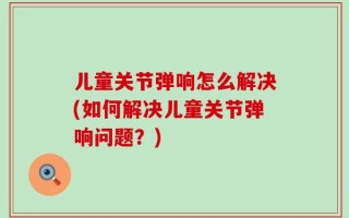 儿童关节弹响怎么解决(如何解决儿童关节弹响问题？)