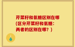 芹菜籽和氨糖区别在哪(区分芹菜籽和氨糖：两者的区别在哪？)