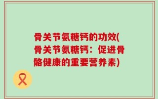 骨关节氨糖钙的功效(骨关节氨糖钙：促进骨骼健康的重要营养素)
