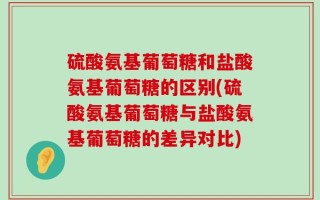 硫酸氨基葡萄糖和盐酸氨基葡萄糖的区别(硫酸氨基葡萄糖与盐酸氨基葡萄糖的差异对比)