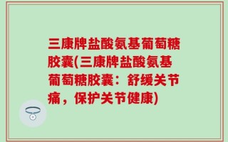 三康牌盐酸氨基葡萄糖胶囊(三康牌盐酸氨基葡萄糖胶囊：舒缓关节痛，保护关节健康)