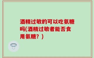 酒精过敏的可以吃氨糖吗(酒精过敏者能否食用氨糖？)