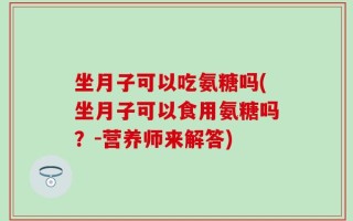 坐月子可以吃氨糖吗(坐月子可以食用氨糖吗？-营养师来解答)