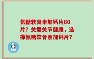 氨糖软骨素加钙片60片？关爱关节健康，选择氨糖软骨素加钙片？