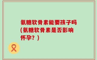 氨糖软骨素能要孩子吗(氨糖软骨素是否影响怀孕？)