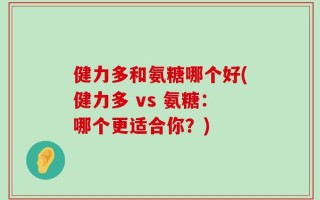 健力多和氨糖哪个好(健力多 vs 氨糖：哪个更适合你？)