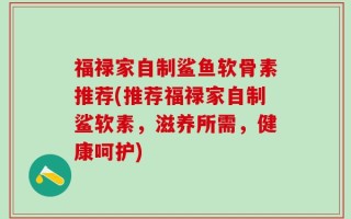 福禄家自制鲨鱼软骨素推荐(推荐福禄家自制鲨软素，滋养所需，健康呵护)
