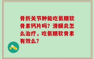 骨折关节肿能吃氨糖软骨素钙片吗？滑膜炎怎么治疗，吃氨糖软骨素有效么？