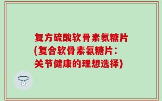 复方硫酸软骨素氨糖片(复合软骨素氨糖片：关节健康的理想选择)