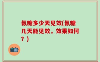 氨糖多少天见效(氨糖几天能见效，效果如何？)