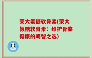 荣大氨糖软骨素(荣大氨糖软骨素：维护骨骼健康的明智之选)