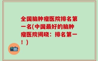全国脑肿瘤医院排名第一名(中国最好的脑肿瘤医院揭晓：排名第一！)