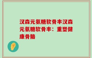 汉森元氨糖软骨丰汉森元氨糖软骨丰：重塑健康骨骼