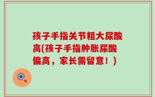 孩子手指关节粗大尿酸高(孩子手指肿胀尿酸偏高，家长需留意！)