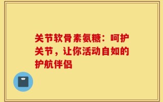 关节软骨素氨糖：呵护关节，让你活动自如的护航伴侣