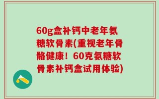 60g盒补钙中老年氨糖软骨素(重视老年骨骼健康！60克氨糖软骨素补钙盒试用体验)
