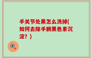 手关节处黑怎么洗掉(如何去除手腕黑色素沉淀？)