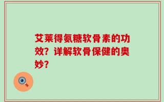 艾莱得氨糖软骨素的功效？详解软骨保健的奥妙？
