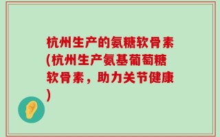 杭州生产的氨糖软骨素(杭州生产氨基葡萄糖软骨素，助力关节健康)