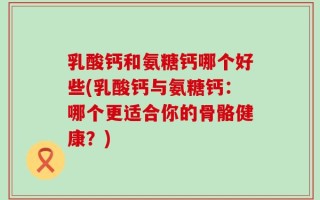 乳酸钙和氨糖钙哪个好些(乳酸钙与氨糖钙：哪个更适合你的骨骼健康？)