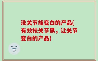 洗关节能变白的产品(有效祛关节黑，让关节变白的产品)