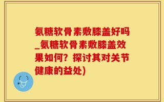 氨糖软骨素敷膝盖好吗_氨糖软骨素敷膝盖效果如何？探讨其对关节健康的益处)