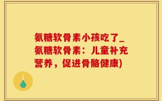 氨糖软骨素小孩吃了_氨糖软骨素：儿童补充营养，促进骨骼健康)