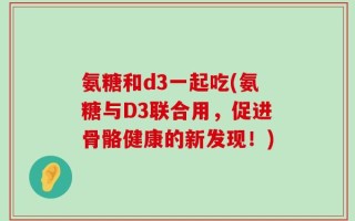氨糖和d3一起吃(氨糖与D3联合用，促进骨骼健康的新发现！)