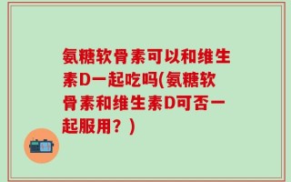 氨糖软骨素可以和维生素D一起吃吗(氨糖软骨素和维生素D可否一起服用？)
