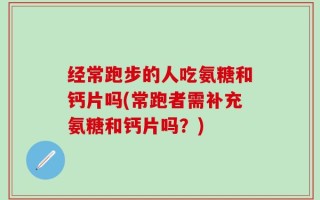 经常跑步的人吃氨糖和钙片吗(常跑者需补充氨糖和钙片吗？)